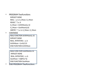 • PROGRAM TwoFunctions
IMPLICIT NONE
REAL :: a, b, A_Mean, G_Mean
READ(*,*) a, b
A_Mean = ArithMean(a, b)
G_Mean = GeoMean(a,b)
WRITE(*,*) a, b, A_Mean, G_Mean
• CONTAINS
REAL FUNCTION ArithMean(a, b)
IMPLICIT NONE
REAL, INTENT(IN) :: a, b
ArithMean = (a+b)/2.0
END FUNCTION ArithMean
REAL FUNCTION GeoMean(a, b)
IMPLICIT NONE
REAL, INTENT(IN) :: a, b
GeoMean = SQRT(a*b)
END FUNCTION GeoMean
• END PROGRAM TwoFunctions
 