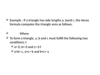  Example : If a triangle has side lengths a, band c, the Heros
formula computes the triangle area as follows,
 Where
 To form a triangle, a, b and c must fulfill the following two
conditions: „
a> 0, b> 0 and c> 0 „
a+b> c, a+c> b and b+c> a
 