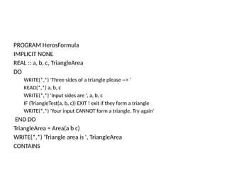 PROGRAM HerosFormula
IMPLICIT NONE
REAL :: a, b, c, TriangleArea
DO
WRITE(*,*) 'Three sides of a triangle please --> '
READ(*,*) a, b, c
WRITE(*,*) 'Input sides are ', a, b, c
IF (TriangleTest(a, b, c)) EXIT ! exit if they form a triangle
WRITE(*,*) 'Your input CANNOT form a triangle. Try again‘
END DO
TriangleArea = Area(a b c)
WRITE(*,*) 'Triangle area is ', TriangleArea
CONTAINS
 