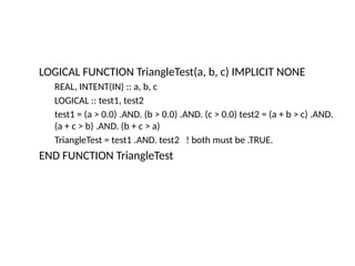 LOGICAL FUNCTION TriangleTest(a, b, c) IMPLICIT NONE
REAL, INTENT(IN) :: a, b, c
LOGICAL :: test1, test2
test1 = (a > 0.0) .AND. (b > 0.0) .AND. (c > 0.0) test2 = (a + b > c) .AND.
(a + c > b) .AND. (b + c > a)
TriangleTest = test1 .AND. test2 ! both must be .TRUE.
END FUNCTION TriangleTest
 