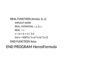 REAL FUNCTION Area(a, b, c)
IMPLICIT NONE
REAL, INTENT(IN) :: a, b, c
REAL :: s
s = (a + b + c) / 2.0
Area = SQRT(s*(s-a)*(s-b)*(s-c))
END FUNCTION Area
END PROGRAM HerosFormula
 