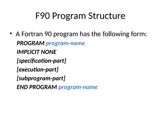 F90 Program Structure
• A Fortran 90 program has the following form:
PROGRAM program-name
IMPLICIT NONE
[specification-part]
[execution-part]
[subprogram-part]
END PROGRAM program-name
 