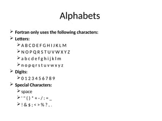 Alphabets
 Fortran only uses the following characters:
 Letters:
A B C D E F G H I J K L M
N O P Q R S T U V W X Y Z
a b c d e f g h i j k l m
n o p q r s t u v w x y z
 Digits:
0 1 2 3 4 5 6 7 8 9
 Special Characters:
space
' " ( ) * + - / : = _
! & $ ; < > % ? , .
 