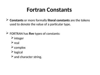 Fortran Constants
 Constants or more formally literal constants are the tokens
used to denote the value of a particular type.
 FORTRAN has five types of constants:
integer
real
complex
logical
and character string.
 