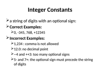 Integer Constants
a string of digits with an optional sign:
Correct Examples:
0, -345, 768, +12345
Incorrect Examples:
1,234 : comma is not allowed
12.0: no decimal point
--4 and ++3: too many optional signs
5- and 7+: the optional sign must precede the string
of digits
 