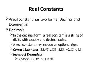 Real Constants
Areal constant has two forms, Decimal and
Exponential
Decimal:
In the decimal form, a real constant is a string of
digits with exactly one decimal point.
A real constant may include an optional sign.
Correct Examples: 23.45, .123, 123., -0.12, -.12
Incorrect Examples:
12,345.95, 75, 123.5-, $12.34
 