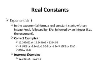 Real Constants
 Exponential: „
In the exponential form, a real constant starts with an
integer/real, followed by E/e, followed by an integer (i.e.,
the exponent).
Correct Examples
12.3456E2 or 12.3456e2 = 1234.56
-3.14E1 or -3.14e1,-1.2E-3 or -1.2e-3,12E3 or 12e3
0E0 or 0e0
Incorrect Examples
12.34E1.2, 12.34-5
 