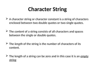 Character String
 A character string or character constant is a string of characters
enclosed between two double quotes or two single quotes.
 The content of a string consists of all characters and spaces
between the single or double quotes.
 The length of the string is the number of characters of its
content.
 The length of a string can be zero and in this case it is an empty
string
 