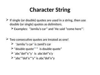 Character String
 If single (or double) quotes are used in a string, then use
double (or single) quotes as delimiters.
Examples: “Jamilu’s car” and ‘He said “come here”’.
 Two consecutive quotes are treated as one!
 ‘Jamilu’’s car’ is Jamil’s car
“double quote””” is double quote”
`abc’’def”x’’y’ is abc’def”x’y
“abc””def’x””y” is abc”def’x”y
 