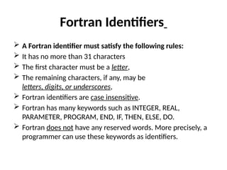 Fortran Identifiers
 A Fortran identifier must satisfy the following rules:
 It has no more than 31 characters
 The first character must be a letter,
 The remaining characters, if any, may be
letters, digits, or underscores,
 Fortran identifiers are case insensitive.
 Fortran has many keywords such as INTEGER, REAL,
PARAMETER, PROGRAM, END, IF, THEN, ELSE, DO.
 Fortran does not have any reserved words. More precisely, a
programmer can use these keywords as identifiers.
 