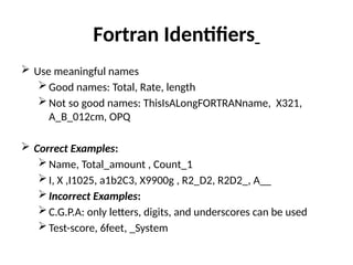 Fortran Identifiers
 Use meaningful names
Good names: Total, Rate, length
Not so good names: ThisIsALongFORTRANname, X321,
A_B_012cm, OPQ
 Correct Examples:
Name, Total_amount , Count_1
I, X ,I1025, a1b2C3, X9900g , R2_D2, R2D2_, A__
Incorrect Examples:
C.G.P.A: only letters, digits, and underscores can be used
Test-score, 6feet, _System
 