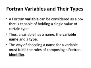Fortran Variables and Their Types
• A Fortran variable can be considered as a box
that is capable of holding a single value of
certain type.
• Thus, a variable has a name, the variable
name and a type.
• The way of choosing a name for a variable
must fulfill the rules of composing a Fortran
identifier.
 