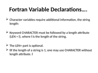 Fortran Variable Declarations….
 Character variables require additional information, the string
length:
 Keyword CHARACTER must be followed by a length attribute
(LEN = l), where l is the length of the string.
 The LEN= part is optional.
 If the length of a string is 1, one may use CHARACTER without
„
length attribute. „
 