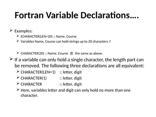 Fortran Variable Declarations….
 Examples:
 CHARACTER(LEN=20) :: Name, Course
„
 Variables Name, Course can hold strings up to 20 characters. „
 CHARACTER(20) :: Name, Course  the same as above.
 If a variable can only hold a single character, the length part can
be removed. The following three declarations are all equivalent:
 CHARACTER(LEN=1) :: letter, digit
 CHARACTER(1) :: letter, digit
 CHARACTER :: letter, digit
 Here, variables letter and digit can only hold no more than one
character.
 