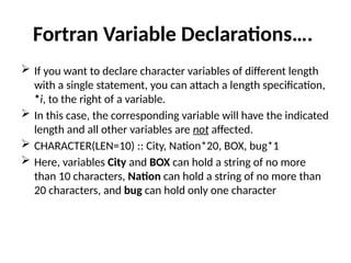 Fortran Variable Declarations….
 If you want to declare character variables of different length
with a single statement, you can attach a length specification,
*i, to the right of a variable.
 In this case, the corresponding variable will have the indicated
length and all other variables are not affected.
 CHARACTER(LEN=10) :: City, Nation*20, BOX, bug*1
 Here, variables City and BOX can hold a string of no more
than 10 characters, Nation can hold a string of no more than
20 characters, and bug can hold only one character
 