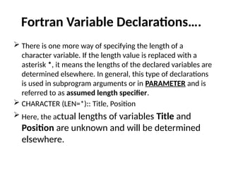 Fortran Variable Declarations….
 There is one more way of specifying the length of a
character variable. If the length value is replaced with a
asterisk *, it means the lengths of the declared variables are
determined elsewhere. In general, this type of declarations
is used in subprogram arguments or in PARAMETER and is
referred to as assumed length specifier.
 CHARACTER (LEN=*):: Title, Position
 Here, the actual lengths of variables Title and
Position are unknown and will be determined
elsewhere.
 