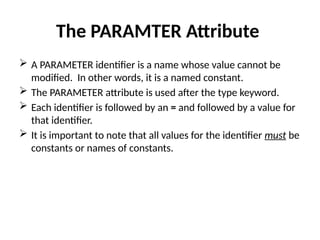 The PARAMTER Attribute
 A PARAMETER identifier is a name whose value cannot be
modified. In other words, it is a named constant.
 The PARAMETER attribute is used after the type keyword.
 Each identifier is followed by an = and followed by a value for
that identifier.
 It is important to note that all values for the identifier must be
constants or names of constants.
 