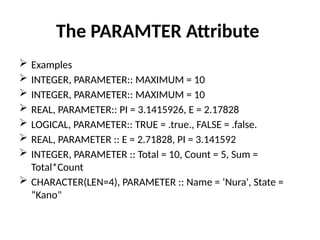 The PARAMTER Attribute
 Examples
 INTEGER, PARAMETER:: MAXIMUM = 10
 INTEGER, PARAMETER:: MAXIMUM = 10
 REAL, PARAMETER:: PI = 3.1415926, E = 2.17828
 LOGICAL, PARAMETER:: TRUE = .true., FALSE = .false.
 REAL, PARAMETER :: E = 2.71828, PI = 3.141592
 INTEGER, PARAMETER :: Total = 10, Count = 5, Sum =
Total*Count
 CHARACTER(LEN=4), PARAMETER :: Name = ‘Nura', State =
“Kano"
 