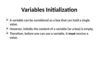 Variables Initialization
 A variable can be considered as a box that can hold a single
value.
 However, initially the content of a variable (or a box) is empty.
 Therefore, before one can use a variable, it must receive a
value.
 