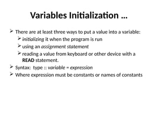 Variables Initialization …
 There are at least three ways to put a value into a variable:
initializing it when the program is run
using an assignment statement
reading a value from keyboard or other device with a
READ statement.
 Syntax: type :: variable = expression
 Where expression must be constants or names of constants
 