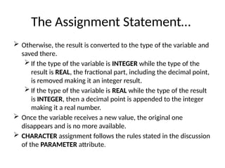 The Assignment Statement…
 Otherwise, the result is converted to the type of the variable and
saved there.
 If the type of the variable is INTEGER while the type of the
result is REAL, the fractional part, including the decimal point,
is removed making it an integer result.
 If the type of the variable is REAL while the type of the result
is INTEGER, then a decimal point is appended to the integer
making it a real number.
 Once the variable receives a new value, the original one
disappears and is no more available.
 CHARACTER assignment follows the rules stated in the discussion
of the PARAMETER attribute.
 