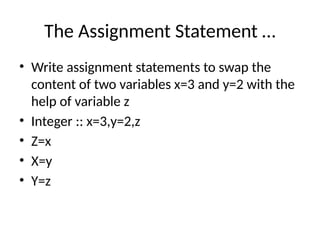 The Assignment Statement …
• Write assignment statements to swap the
content of two variables x=3 and y=2 with the
help of variable z
• Integer :: x=3,y=2,z
• Z=x
• X=y
• Y=z
 