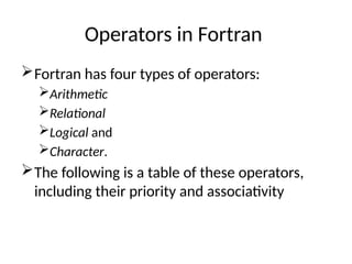 Operators in Fortran
Fortran has four types of operators:
Arithmetic
Relational
Logical and
Character.
The following is a table of these operators,
including their priority and associativity
 