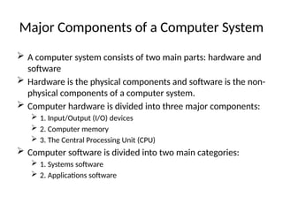Major Components of a Computer System
 A computer system consists of two main parts: hardware and
software
 Hardware is the physical components and software is the non-
physical components of a computer system.
 Computer hardware is divided into three major components:
 1. Input/Output (I/O) devices
 2. Computer memory
 3. The Central Processing Unit (CPU)
 Computer software is divided into two main categories:
 1. Systems software
 2. Applications software
 