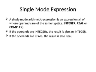 Single Mode Expression
 A single mode arithmetic expression is an expression all of
whose operands are of the same type(i.e. INTEGER, REAL or
COMPLEX).
 If the operands are INTEGERs, the result is also an INTEGER.
 If the operands are REALs, the result is also Real.
 