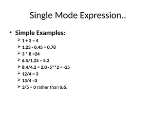 Single Mode Expression..
• Simple Examples:
 1 + 3 = 4
 1.23 - 0.45 = 0.78
 3 * 8 =24
 6.5/1.25 = 5.2
 8.4/4.2 = 2.0 -5**2 = -25
 12/4 = 3
 13/4 =3
 3/5 = 0 rather than 0.6.
 