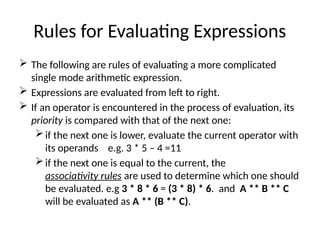 Rules for Evaluating Expressions
 The following are rules of evaluating a more complicated
single mode arithmetic expression.
 Expressions are evaluated from left to right.
 If an operator is encountered in the process of evaluation, its
priority is compared with that of the next one:
if the next one is lower, evaluate the current operator with
its operands e.g. 3 * 5 – 4 =11
if the next one is equal to the current, the
associativity rules are used to determine which one should
be evaluated. e.g 3 * 8 * 6 = (3 * 8) * 6. and A ** B ** C
will be evaluated as A ** (B ** C).
 