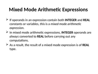 Mixed Mode Arithmetic Expressions
 If operands in an expression contain both INTEGER and REAL
constants or variables, this is a mixed mode arithmetic
expression.
 In mixed mode arithmetic expressions, INTEGER operands are
always converted to REAL before carrying out any
computations.
 As a result, the result of a mixed mode expression is of REAL
type.
 