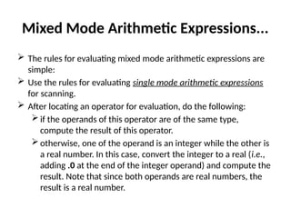 Mixed Mode Arithmetic Expressions...
 The rules for evaluating mixed mode arithmetic expressions are
simple:
 Use the rules for evaluating single mode arithmetic expressions
for scanning.
 After locating an operator for evaluation, do the following:
 if the operands of this operator are of the same type,
compute the result of this operator.
 otherwise, one of the operand is an integer while the other is
a real number. In this case, convert the integer to a real (i.e.,
adding .0 at the end of the integer operand) and compute the
result. Note that since both operands are real numbers, the
result is a real number.
 