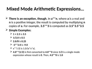 Mixed Mode Arithmetic Expressions…
 There is an exception, though. In a**n, where a is a real and
n is a positive integer, the result is computed by multiplying n
copies of a. For example, 3.5**3 is computed as 3.5*3.5*3.5
 Simple Examples:
 1 + 2.5 is 3.5
 1/2.0 is 0.5
 2.0/8 is 0.25
 -3**2.0 is -9.0
 x**(-3) is 1.0/(x*x*x).
 4.0**(1/2) is first converted to 4.0**0 since 1/2 is a single mode
expression whose result is 0. Then, 4.0**0 is 1.0
 