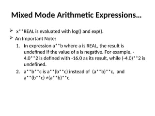 Mixed Mode Arithmetic Expressions…
 x**REAL is evaluated with log() and exp().
 An Important Note:
1. In expression a**b where a is REAL, the result is
undefined if the value of a is negative. For example, -
4.0**2 is defined with -16.0 as its result, while (-4.0)**2 is
undefined.
2. a**b**c is a**(b**c) instead of (a**b)**c, and
a**(b**c) ≠(a**b)**c.
 