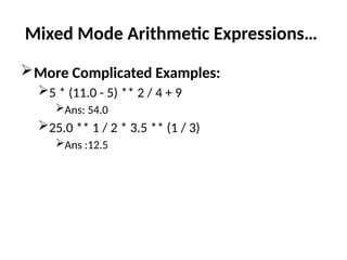 Mixed Mode Arithmetic Expressions…
More Complicated Examples:
5 * (11.0 - 5) ** 2 / 4 + 9
Ans: 54.0
25.0 ** 1 / 2 * 3.5 ** (1 / 3)
Ans :12.5
 