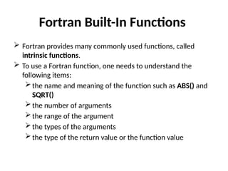 Fortran Built-In Functions
 Fortran provides many commonly used functions, called
intrinsic functions.
 To use a Fortran function, one needs to understand the
following items:
the name and meaning of the function such as ABS() and
SQRT()
the number of arguments
the range of the argument
the types of the arguments
the type of the return value or the function value
 