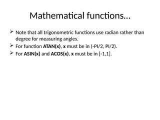 Mathematical functions…
 Note that all trigonometric functions use radian rather than
degree for measuring angles.
 For function ATAN(x), x must be in (-PI/2, PI/2).
 For ASIN(x) and ACOS(x), x must be in [-1,1].
 