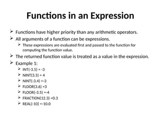 Functions in an Expression
 Functions have higher priority than any arithmetic operators.
 All arguments of a function can be expressions.
 These expressions are evaluated first and passed to the function for
computing the function value.
 The returned function value is treated as a value in the expression.
 Example 1:
 INT(-3.5) = -3
 NINT(3.5) = 4
 NINT(-3.4) =-3
 FLOOR(3.6) =3
 FLOOR(-3.5) =-4
 FRACTION(12.3) =0.3
 REAL(-10) =-10.0
 