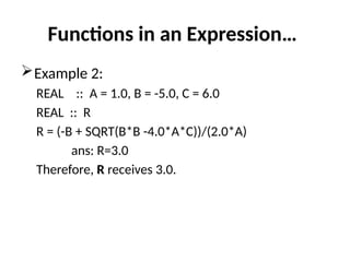 Functions in an Expression…
Example 2:
REAL :: A = 1.0, B = -5.0, C = 6.0
REAL :: R
R = (-B + SQRT(B*B -4.0*A*C))/(2.0*A)
ans: R=3.0
Therefore, R receives 3.0.
 