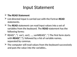 Input Statement
 The READ Statement
 List-directed input is carried out with the Fortran READ
statements.
 The READ statement can read input values into a set of
variables from the keyboard. The READ statement has the
following forms:
 READ(*,*) var1, var2, ..., varNREAD(*,*) The first form starts
with READ(*,*), followed by a list of variable names,
separated by commas.
 The computer will read values from the keyboard successively
and puts the value into the variables..
 