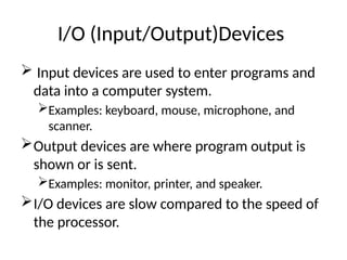 I/O (Input/Output)Devices
 Input devices are used to enter programs and
data into a computer system.
Examples: keyboard, mouse, microphone, and
scanner.
Output devices are where program output is
shown or is sent.
Examples: monitor, printer, and speaker.
I/O devices are slow compared to the speed of
the processor.
 