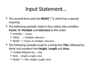 Input Statement…
 The second form only has READ(*,*), which has a special
meaning
 The following example reads in four values into variables
Factor, N, Multiple and tolerance in this order.
 INTEGER :: Factor,
 NREAL :: Multiple, tolerance
 READ(*,*) Factor, N, Multiple, tolerance
 The following example reads in a string into Title, followed by
three real numbers into Height, Length and Area.
 CHARACTER(LEN=10) :: Title
 REAL :: Height, Length, Area
 READ(*,*) Title, Height, Length, Area
 