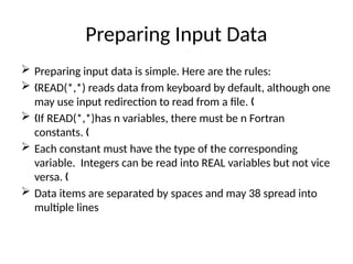 Preparing Input Data
 Preparing input data is simple. Here are the rules:
 READ(*,*) reads data from keyboard by default, although one
„
may use input redirection to read from a file. „
 If READ(*,*)has n variables, there must be n Fortran
„
constants. „
 Each constant must have the type of the corresponding
variable. Integers can be read into REAL variables but not vice
versa. „
 Data items are separated by spaces and may 38 spread into
multiple lines
 