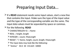 Preparing Input Data…
 If a READ statement needs some input values, start a new line
that contains the input. Make sure the type of the input value
and the type of the corresponding variable are the same. The
input data values must be separated by space or commas.
 For the following READ
 CHARACTER(LEN=5) :: Name
 REAL :: height, length
 INTEGER :: count, MaxLength
 READ(*,*) Name, height, count, length, MaxLength
 The input data may look like the following:
 “Aminu" 50.0 30 153.625 10000
 