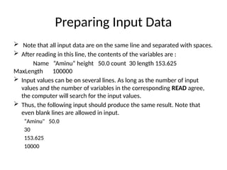 Preparing Input Data
 Note that all input data are on the same line and separated with spaces.
 After reading in this line, the contents of the variables are :
Name “Aminu“ height 50.0 count 30 length 153.625
MaxLength 100000
 Input values can be on several lines. As long as the number of input
values and the number of variables in the corresponding READ agree,
the computer will search for the input values.
 Thus, the following input should produce the same result. Note that
even blank lines are allowed in input.
“Aminu" 50.0
30
153.625
10000
 