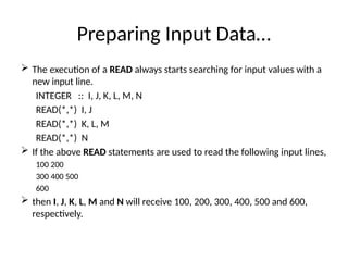 Preparing Input Data…
 The execution of a READ always starts searching for input values with a
new input line.
INTEGER :: I, J, K, L, M, N
READ(*,*) I, J
READ(*,*) K, L, M
READ(*,*) N
 If the above READ statements are used to read the following input lines,
100 200
300 400 500
600
 then I, J, K, L, M and N will receive 100, 200, 300, 400, 500 and 600,
respectively.
 