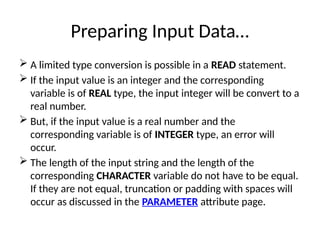 Preparing Input Data…
 A limited type conversion is possible in a READ statement.
 If the input value is an integer and the corresponding
variable is of REAL type, the input integer will be convert to a
real number.
 But, if the input value is a real number and the
corresponding variable is of INTEGER type, an error will
occur.
 The length of the input string and the length of the
corresponding CHARACTER variable do not have to be equal.
If they are not equal, truncation or padding with spaces will
occur as discussed in the PARAMETER attribute page.
 