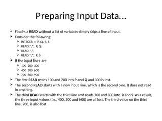 Preparing Input Data…
 Finally, a READ without a list of variables simply skips a line of input.
 Consider the following:
 INTEGER :: P, Q, R, S
 READ(*,*) P, Q
 READ(*,*)
 READ(*,*) R, S
 If the input lines are
 100 200 300
 400 500 600
 700 800 900
 The first READ reads 100 and 200 into P and Q and 300 is lost.
 The second READ starts with a new input line, which is the second one. It does not read
in anything.
 The third READ starts with the third line and reads 700 and 800 into R and S. As a result,
the three input values (i.e., 400, 500 and 600) are all lost. The third value on the third
line, 900, is also lost.
 