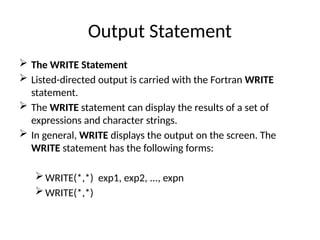 Output Statement
 The WRITE Statement
 Listed-directed output is carried with the Fortran WRITE
statement.
 The WRITE statement can display the results of a set of
expressions and character strings.
 In general, WRITE displays the output on the screen. The
WRITE statement has the following forms:
WRITE(*,*) exp1, exp2, ..., expn
WRITE(*,*)
 